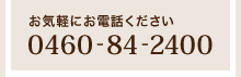 お気軽にお電話ください「0460-84-2400」